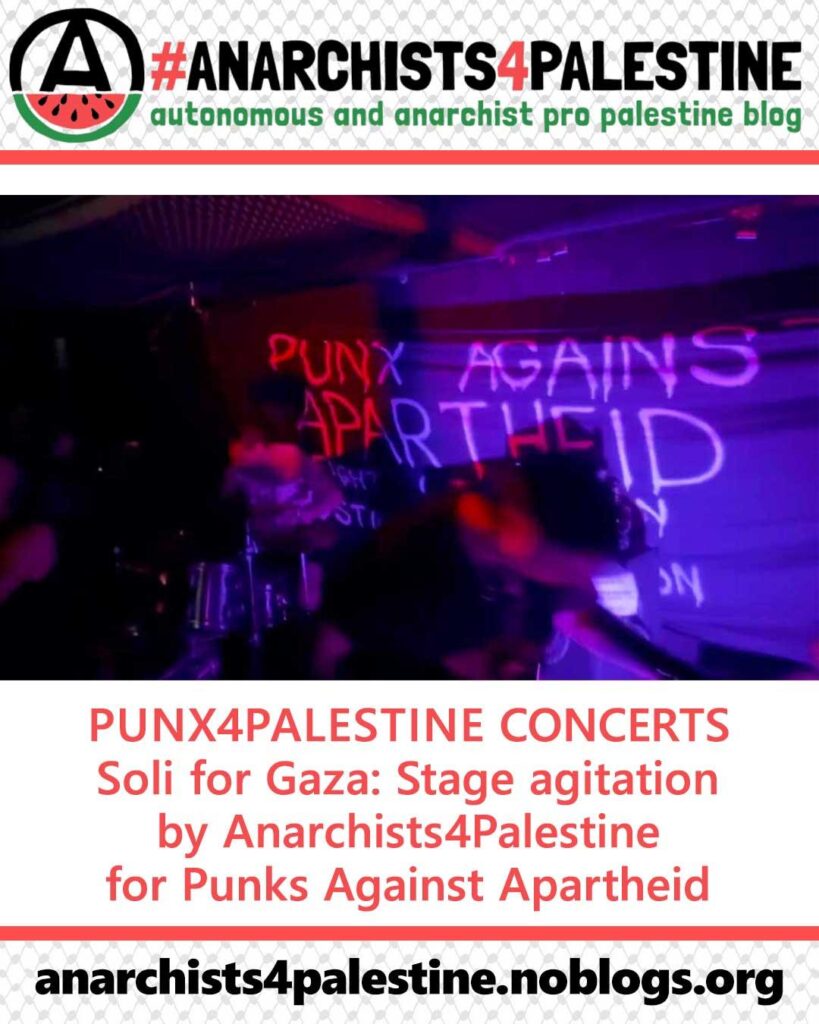 An anarchist circle (A) logo with the bottom half changed to a watermelon, on a long banner with a translucent kuffiyeh background. The Text '#ANARCHISTS4PALESTINE - autonomous anarchist and pro palestine blog' next the logo.

Below, a dark photo of a concert with a big banner with 'PUNX AGAINST APARTHEID' spray-painted on a banner.

Below, the text:

'PUNX4PALESTINE CONCERTS - Soil for Gaza: Stage agitation by Anarchists4Palestine for Punks Against Apartheid

anarchists4palestine.noblogs.org'