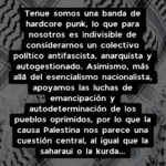 Tenue somos una banda de hardcore punk, lo que para nosotros es indivisible de considerarnos un colectivo político antifascista, anarquista y autogestionado. Asimismo, más allá del esencialismo nacionalista, apoyamos las luchas de emancipación y autodeterminación de los pueblos oprimidos, por lo que la causa Palestina nos parece una cuestión central, al igual que la saharaui o la kurda...