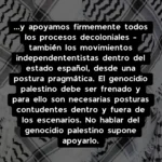 ...y apoyamos firmemente todos los procesos decoloniales - también los movimientos independententistas dentro del estado español, desde una postura pragmática. El genocidio palestino debe ser frenado y para ello son necesarias posturas contudentes dentro y fuera de los escenarios. No hablar del genocidio palestino supone apoyarlo.