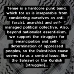 Tenue is a hardcore punk band, which for us is inseparable from considering ourselves an anti-fascist, anarchist and self-managed political collective. Also, beyond nationalist essentialism, we support the struggles for emancipation and self-determination of oppressed peoples, so the Palestinian cause seems to us a central issue, like the Sahrawi or the Kurdish [struggles]...
