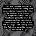 ...[so] we strongly support all decolonial processes--along with independence movements within the Spanish state from a pragmatic stance. The Palestinian genocide must be stopped, and for this, strong stances must be taken, on and off the stage. Not talking about the Palestine genocide means supporting it.