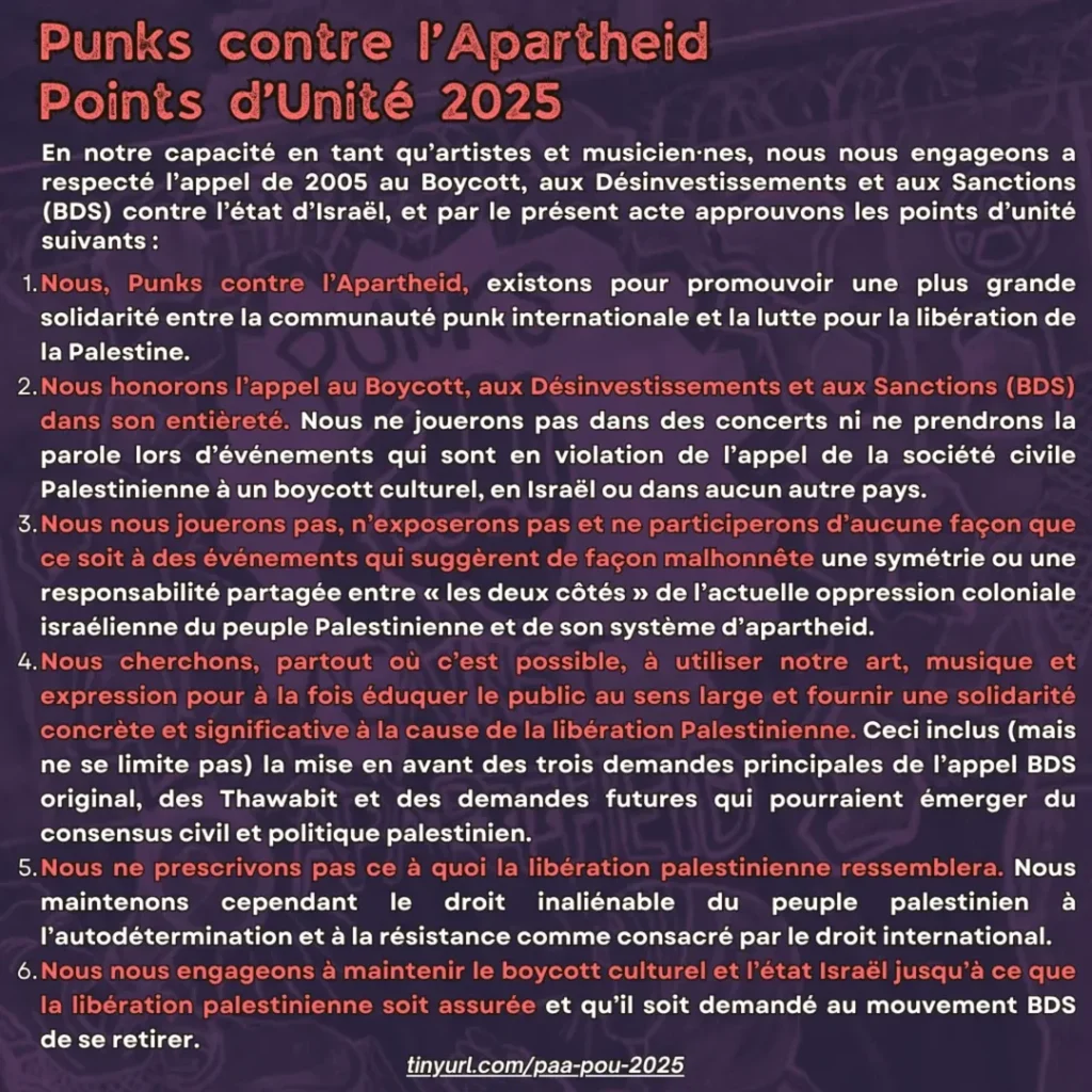 Punks contre l’Apartheid
Points d’Unité 2025

En notre capacité en tant qu’artistes et musicien⸱nes, nous nous engageons a respecté l’appel de 2005 au Boycott, aux Désinvestissements et aux Sanctions (BDS) contre l’état d’Israël, et par le présent acte approuvons les points d’unité suivants :
    
    

    Nous, Punks contre l’Apartheid, existons pour promouvoir une plus grande solidarité entre la communauté punk internationale et la lutte pour la libération de la Palestine.

    Nous honorons l’appel au Boycott, aux Désinvestissements et aux Sanctions (BDS) dans son entièreté. Nous ne jouerons pas dans des concerts ni ne prendrons la parole lors d’événements qui sont en violation de l’appel de la société civile Palestinienne à un boycott culturel, en Israël ou dans aucun autre pays.

    Nous nous jouerons pas, n’exposerons pas et ne participerons d’aucune façon que ce soit à des événements qui suggèrent de façon malhonnête une symétrie ou une responsabilité partagée entre « les deux côtés » de l’actuelle oppression coloniale israélienne du peuple Palestinienne et de son système d’apartheid.

    Nous cherchons, partout où c’est possible, à utiliser notre art, musique et expression pour à la fois éduquer le public au sens large et fournir une solidarité concrète et significative à la cause de la libération Palestinienne. Ceci inclus (mais ne se limite pas) la mise en avant des trois demandes principales de l’appel BDS original, des Thawabit et des demandes futures qui pourraient émerger du consensus civil et politique palestinien.

    Nous ne prescrivons pas ce à quoi la libération palestinienne ressemblera. Nous maintenons cependant le droit inaliénable du peuple palestinien à l’autodétermination et à la résistance comme consacré par le droit international.

    Nous nous engageons à maintenir le boycott culturel et l’état Israël jusqu’à ce que la libération palestinienne soit assurée et qu’il soit demandé au mouvement BDS de se retirer.


tinyurl.com/paa-pou-2025