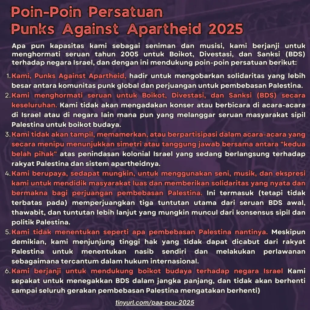 Poin-Poin Persatuan Punks Against Apartheid 2025

Apa pun kapasitas kami sebagai seniman dan musisi, kami berjanji untuk menghormati seruan tahun 2005 untuk Boikot, Divestasi, dan Sanksi (BDS) terhadap negara Israel, dan dengan ini mendukung poin-poin persatuan berikut:

Kami, Punks Against Apartheid, hadir untuk mengobarkan solidaritas yang lebih besar antara komunitas punk global dan perjuangan untuk pembebasan Palestina.

Kami menghormati seruan untuk Boikot, Divestasi, dan Sanksi (BDS) secara keseluruhan. Kami tidak akan mengadakan konser atau berbicara di acara-acara di Israel atau di negara lain mana pun yang melanggar seruan masyarakat sipil Palestina untuk boikot budaya.

Kami tidak akan tampil, memamerkan, atau berpartisipasi dalam acara-acara yang secara menipu menunjukkan simetri atau tanggung jawab bersama antara "kedua belah pihak" atas penindasan kolonial Israel yang sedang berlangsung terhadap rakyat Palestina dan sistem apartheidnya.

Kami berupaya, sedapat mungkin, untuk menggunakan seni, musik, dan ekspresi kami untuk mendidik masyarakat luas dan memberikan solidaritas yang nyata dan bermakna bagi perjuangan pembebasan Palestina. Ini termasuk (tetapi tidak terbatas pada) memperjuangkan tiga tuntutan utama dari seruan BDS awal, thawabit, dan tuntutan lebih lanjut yang mungkin muncul dari konsensus sipil dan politik Palestina.

Kami tidak menentukan seperti apa pembebasan Palestina nantinya. Meskipun demikian, kami menjunjung tinggi hak yang tidak dapat dicabut dari rakyat Palestina untuk menentukan nasib sendiri dan melakukan perlawanan sebagaimana tercantum dalam hukum internasional.

Kami berjanji untuk mendukung boikot budaya terhadap negara Israel Kami sepakat untuk menegakkan BDS dalam jangka panjang, dan tidak akan berhenti sampai seluruh gerakan pembebasan Palestina mengatakan berhenti)

tinyurl.com/paa-pou-2025