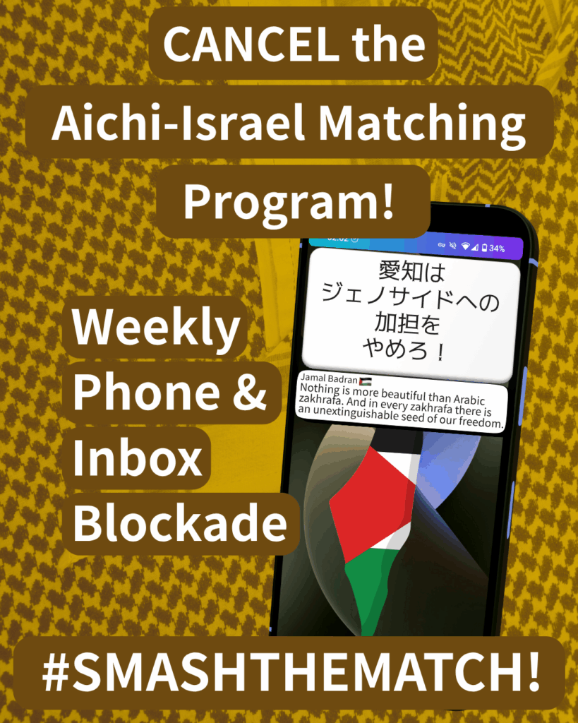 CANCEL the Aichi-Israel Matching Program!

Weekly Phone & Inbox Blockade

SMASHTHEMATCH!

A smart phone which has two notifications. The first reads: 愛知はジェノサイドへの加担をやめろ！The second: Jamal Badran (Palestine flag emoji) “Nothing is more beautiful than Arabic zakhrafa. And in every zakhrafa there is an unextinguishable seed of our freedom."