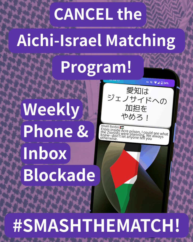 CANCEL the Aichi-Israel Matching Program!
Weekly Phone & Inbox Blockade
SMASHTHEMATCH!
A smart phone which has two notifications. The first reads: 愛知はジェノサイドへの加担をやめろ!The second: Khalil Baidas (Palestine flag emoji) “From inside Acre prison, I could see what the Zionists were planning. We always knew--don’t let anyone tell you otherwise."