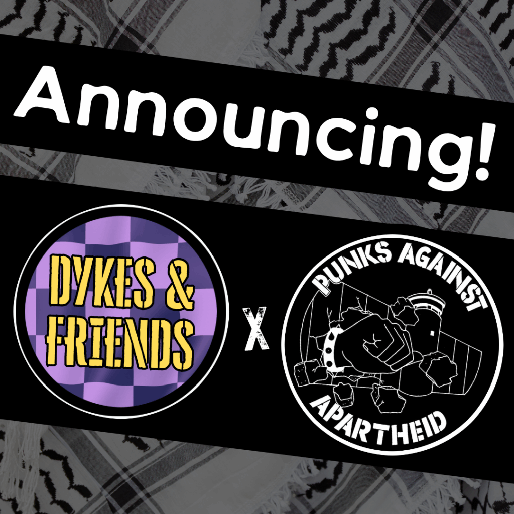Image with a faded kuffiyeh pattern in the background overlaid with text & image blocks.
On top, it reads ‘Announcing!’ diagonally overlaid in white on a black strip, and below, two circular logos outlined in white on their own black strip. 
The one on the left is a circular logo with a purple-checkered background and yellow stencilled text reading ‘DYKES & FRIENDS'.
The one on the right is the Punks Against Apartheid logo, which shows a fist with a spikey bracelet punching through the apartheid wall & the text ‘PUNKS AGAINST APARTHEID’ around the circle’s edge.
