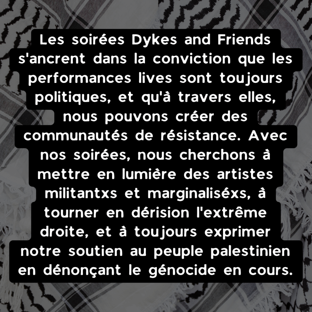 Les soirées Dykes and Friends s'ancrent dans la conviction que les performances lives sont toujours politiques, et qu'à travers elles, nous pouvons créer des communautés de résistance. Avec nos soirées, nous cherchons à mettre en lumière des artistes militantxs et marginaliséxs, à tourner en dérision l'extrême droite, et à toujours exprimer notre soutien au peuple palestinien en dénonçant le génocide en cours.