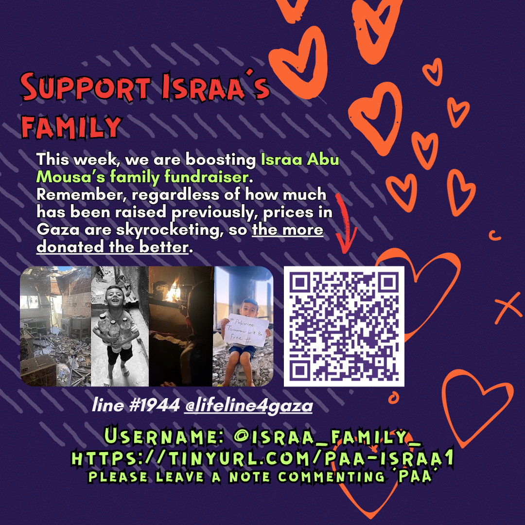 Support Israa’s family
This week, we are boosting Israa Abu Mousa’s family fundraiser. Remember, regardless of how much has been raised previously, prices in Gaza are skyrocketing, so the more donated the better. 
Picture of two children with heart emojis on their faces and a QR code
line #1944 @lifeline4gaza
Username: @israa_family_
https://tinyurl.com/paa-israa1
please leave a note commenting ‘PAA’
