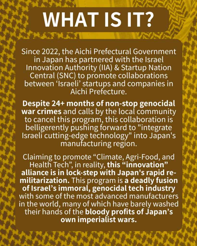 WHAT IS IT?

Since 2022, the Aichi Prefectural Government in Japan has partnered with the Israel Innovation Authority (IIA) & Startup Nation Central (SNC) to promote collaborations between ‘Israeli’ startups and companies in Aichi.

Despite 24+ months of non-stop genocidal war crimes and calls by the local community to cancel this program, this collaboration is belligerently pushing forward to “integrate Israeli cutting-edge technology” into Japan’s manufacturing region.

Claiming to promote “Climate, Agri-Food, and Health Tech”, in reality, this “innovation” alliance is in lock-step with Japan’s rapid re-militarization. This program is a deadly fusion of Israel’s immoral, genocidal tech industry with some of the most advanced manufacturers in the world, many of which have barely washed their hands of the bloody profits of Japan’s own imperialist wars.