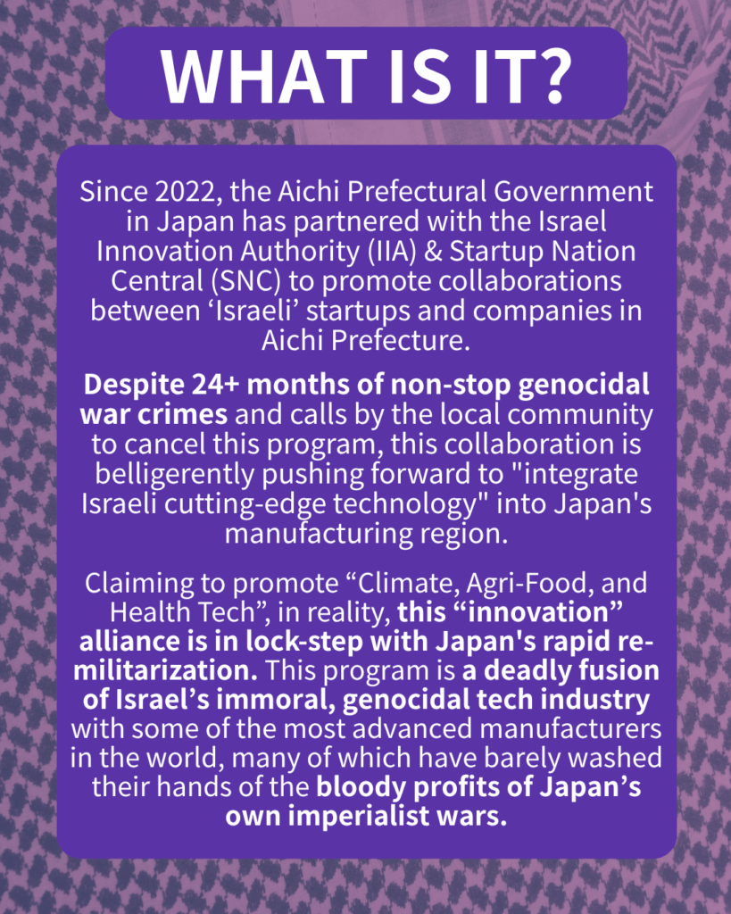 WHAT IS IT?
Since 2022, the Aichi Prefectural Government in Japan has partnered with the Israel Innovation Authority (IIA) & Startup Nation Central (SNC) to promote collaborations between ‘Israeli’ startups and companies in Aichi.
Despite 22+ months of non-stop genocidal war crimes and calls by the local community to cancel this program, this collaboration is belligerently pushing forward to “integrate Israeli cutting-edge technology” into Japan’s manufacturing region.
Claiming to promote “Climate, Agri-Food, and Health Tech”, in reality, this “innovation” alliance is in lock-step with Japan’s rapid re-militarization. This program is a deadly fusion of Israel’s immoral, genocidal tech industry with some of the most advanced manufacturers in the world, many of which have barely washed their hands of the bloody profits of Japan’s own imperialist wars.