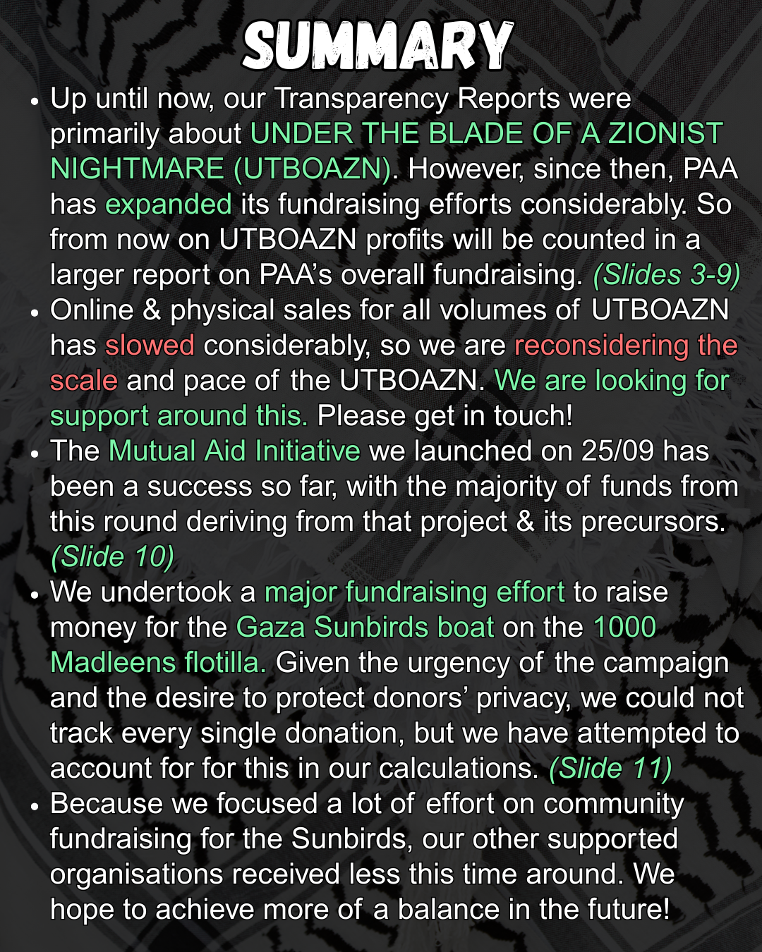 SUMMARY
    Up until now, our Transparency Reports were primarily about UNDER THE BLADE OF A ZIONIST NIGHTMARE (UTBOAZN). However, since then, PAA has expanded its fundraising efforts considerably. So from now on UTBOAZN profits will be counted in a larger report on PAA’s overall fundraising. (Slides 3-9)
    Online & physical sales for all volumes of UTBOAZN has slowed considerably, so we are reconsidering the scale and pace of the UTBOAZN. We are looking for support around this. Please get in touch!
    The Mutual Aid Initiative we launched on 25/09 has been a success so far, with the majority of funds from this round deriving from that project & its precursors. (Slide 10)
    We undertook a major fundraising effort to raise money for the Gaza Sunbirds boat on the 1000 Madleens flotilla. Given the urgency of the campaign and the desire to protect donors’ privacy, we could not track every single donation, but we have attempted to account for for this in our calculations. (Slide 11)
    Because we focused a lot of effort on community fundraising for the Sunbirds, our other supported organisations received less this time around. We hope to achieve more of a balance in the future!