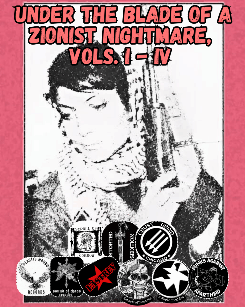 Slide 3: Under the Blade of a Zionist Nightmare, 
Vols. I - IV 
Red background cassette cover with Palestinian activist on the cover
9 logos: Scroll of Sorrow, Distorted Sedition, Crust Grind Chicago, Plastic Wound Records, Sound of Chaos Records, EastRev, Katastrof Records, A World Divided, Punks Against Apartheid