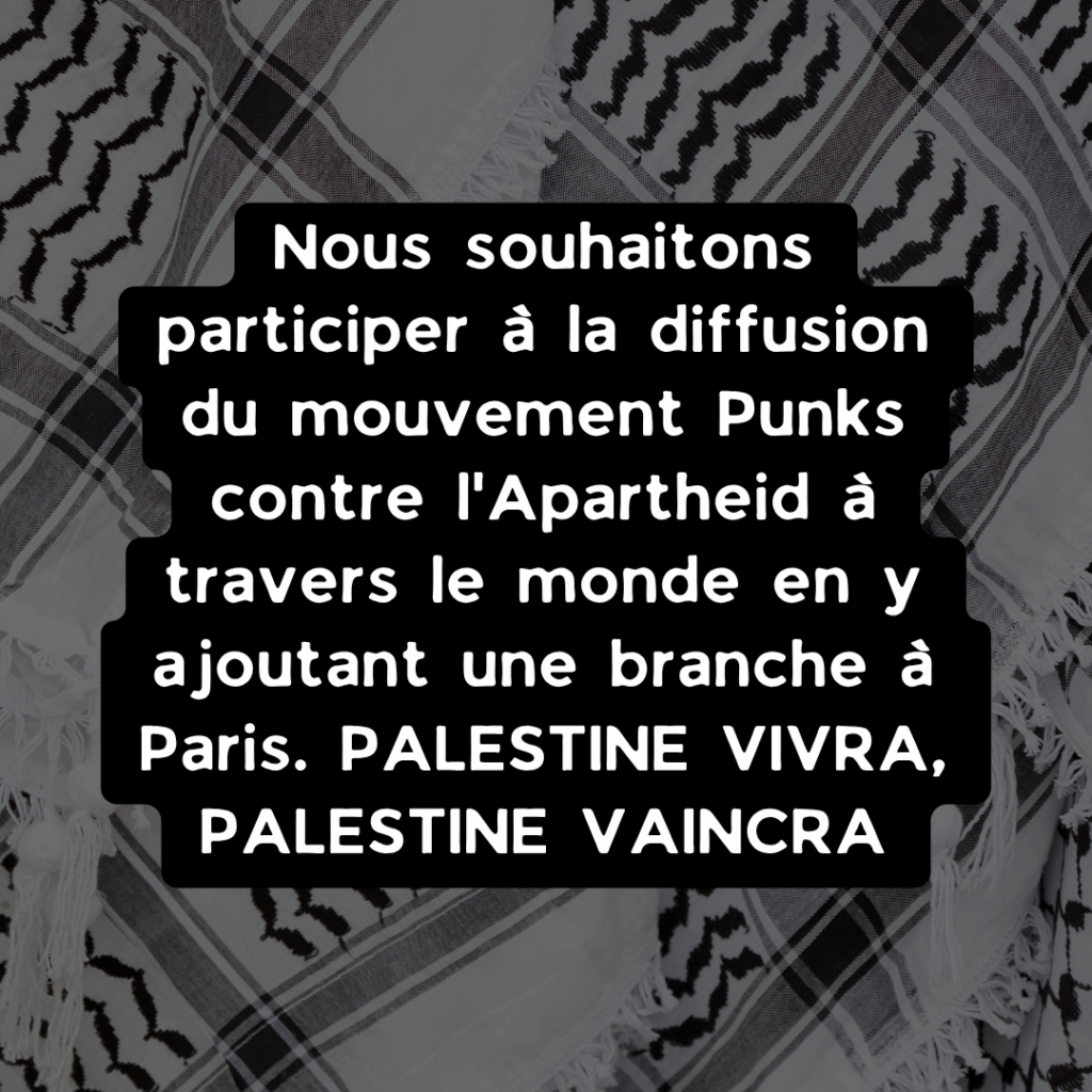 Nous souhaitons participer à la diffusion du mouvement Punks contre l'Apartheid à travers le monde en y ajoutant une branche à Paris. PALESTINE VIVRA, PALESTINE VAINCRA