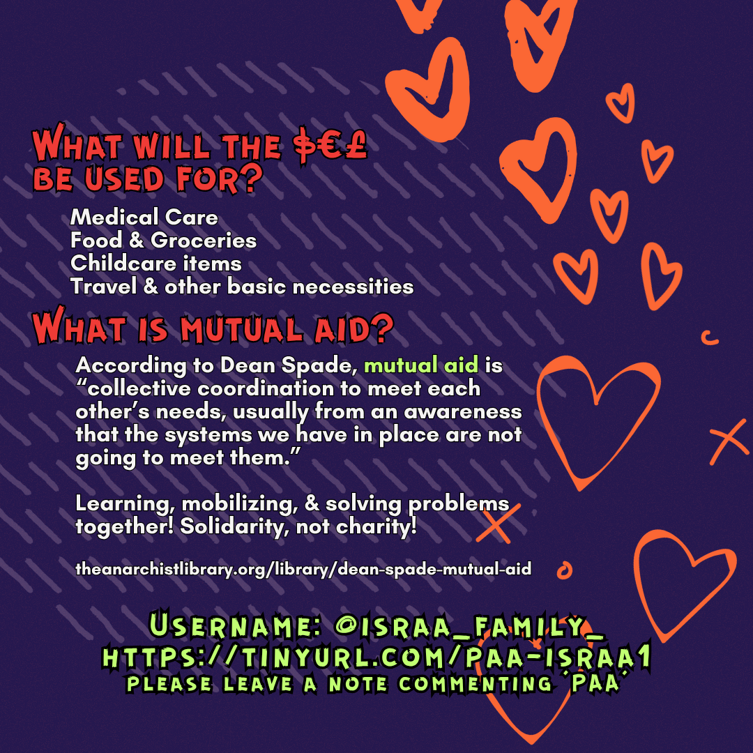 What will the $€£ be used for? 
Medical Care
Food & Groceries
Childcare items
Travel & other basic necessities
What is mutual aid?
According to Dean Spade, mutual aid is “collective coordination to meet each other’s needs, usually from an awareness that the systems we have in place are not going to meet them.”
Learning, mobilizing, & solving problems together! Solidarity, not charity!
theanarchistlibrary.org/library/dean-spade-mutual-aid
Username: @israa_family_
https://tinyurl.com/paa-israa1
please leave a note commenting ‘PAA’