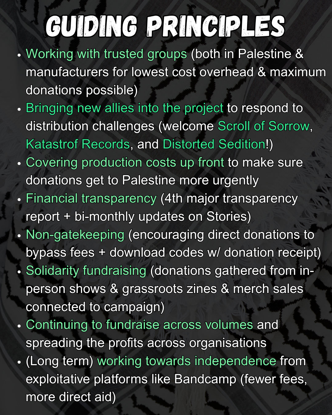 Slide 4: GUIDING PRINCIPLES
    Working with trusted groups (both in Palestine & manufacturers for lowest cost overhead & maximum donations possible)
    Bringing new allies into the project to respond to distribution challenges (welcome Scroll of Sorrow, Katastrof Records, and Distorted Sedition!)
    Covering production costs up front to make sure donations get to Palestine more urgently
    Financial transparency (4th major transparency report + bi-monthly updates on Stories)
    Non-gatekeeping (encouraging direct donations to bypass fees + download codes w/ donation receipt)
    Solidarity fundraising (donations gathered from in-person shows & grassroots zines & merch sales connected to campaign)
    Continuing to fundraise across volumes and spreading the profits across organisations
    (Long term) working towards independence from exploitative platforms like Bandcamp (fewer fees, more direct aid)