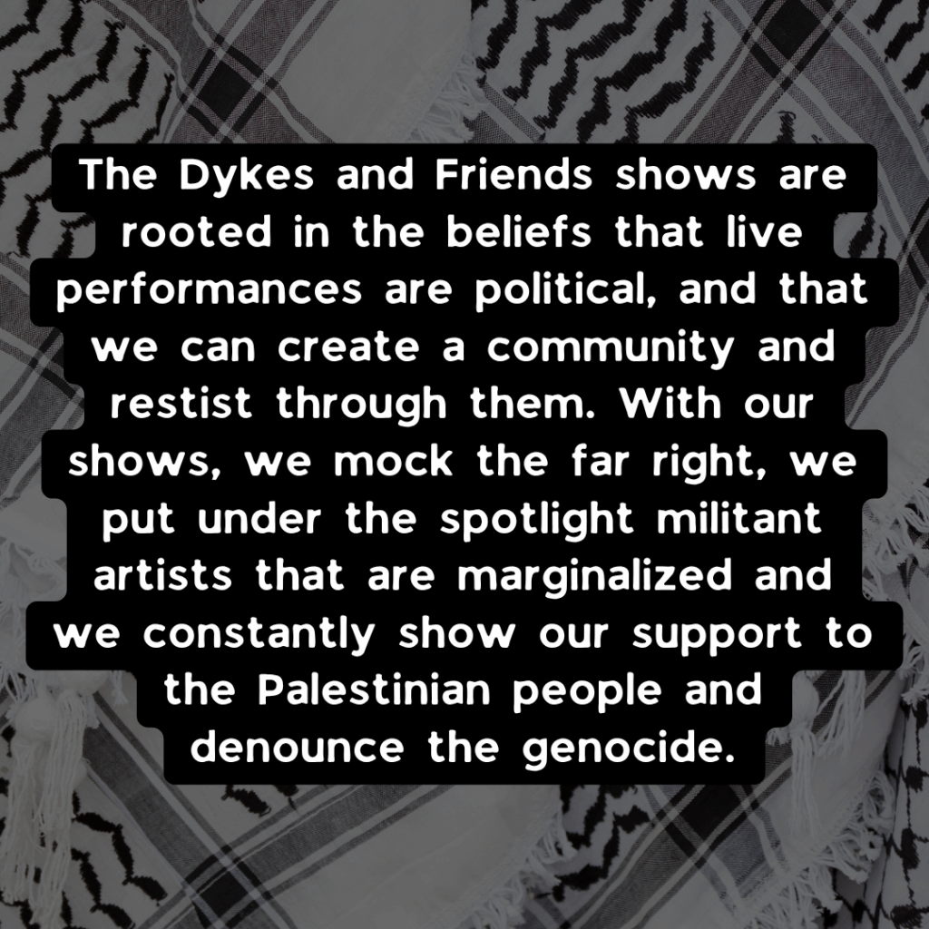 The Dykes and Friends shows are rooted in the beliefs that live performances are political, and that we can create a community and restist through them. With our shows, we mock the far right, we put under the spotlight militant artists that are marginalized and we constantly show our support to the Palestinian people and denounce the genocide.