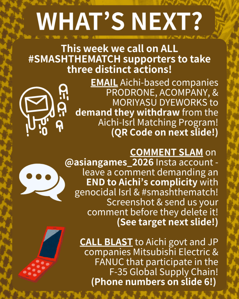 WHAT’S NEXT?

This week we call on ALL #SMASHTHEMATCH supporters to take three distinct actions!

[E-mail emojis] EMAIL Aichi-based companies PRODRONE & ACOMPANY to demand they withdraw from the Aichi-Isrl Matching Program!
(QR Code on next slide!)

[Speech bubble emoji] COMMENT SLAM on @aichi_now_en Insta account - leave a comment demanding an END to Aichi’s complicity with genocidal Isrl & #smashthematch! Screenshot & send us your comment before they delete it!
(See target next slide!)

[Orange cell phone clip art] CALL BLAST to Aichi govt and JP companies Mitsubishi Electric & FANUC that participate in the F-35 Global Supply Chain!
(Phone numbers on slide 6!)