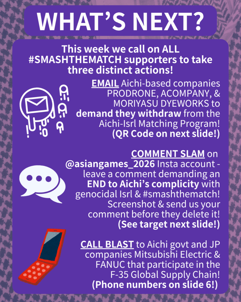 WHAT’S NEXT?

This week we call on ALL #SMASHTHEMATCH supporters to take three distinct actions!

[E-mail emojis] EMAIL Aichi-based companies PRODRONE & ACOMPANY to demand they withdraw from the Aichi-Isrl Matching Program!
(QR Code on next slide!)

[Speech bubble emoji] COMMENT SLAM on @aichi_now_en Insta account - leave a comment demanding an END to Aichi’s complicity with genocidal Isrl & #smashthematch! Screenshot & send us your comment before they delete it!
(See target next slide!)

[Orange cell phone clip art] CALL BLAST to Aichi govt and JP companies Mitsubishi Electric & FANUC that participate in the F-35 Global Supply Chain!
(Phone numbers on slide 6!)