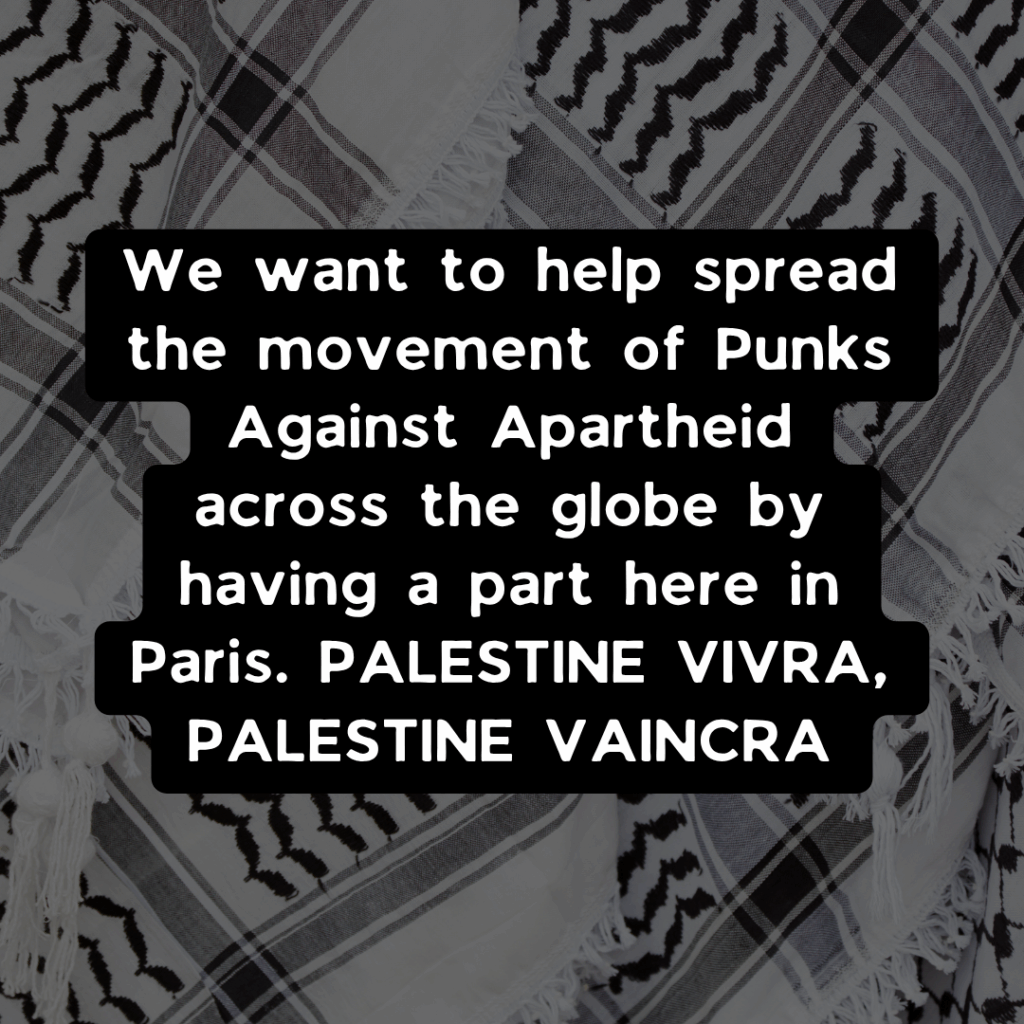We want to help spread the movement of Punks Against Apartheid across the globe by having a part here in Paris. PALESTINE VIVRA, PALESTINE VAINCRA