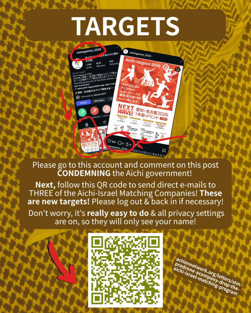 TARGETS

[Screenshot of the @asiangames_2026 Instagram account, with the top pinned post circled in red, and another screenshot of that pinned post zoomed in with more red circles to make clear where to post]

Please go to this account and comment on this post CONDEMNING the Aichi government!

Next, follow this QR code to send direct e-mails to TWO of the Aichi-Israel Matching Companies! These are new targets! Please log out & back in if necessary!

Don't worry, it's really easy to do & all privacy settings are on, so they will only see your name!

[Red arrow pointing to a QR code & URL: actionnetwork.org/letters/stm-prodrone-acompany-drop-the-aichi-israel-matching-program]