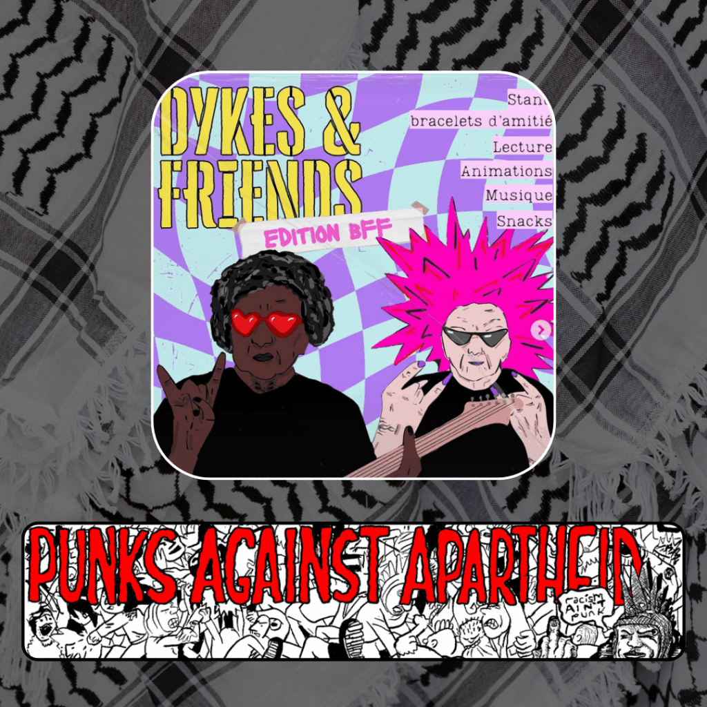 A picture with a purple checkered background wiht yellow-stencil text saying DYKES & FRIENDS, with a piece of tape underneath saying EDITION BFF. Two cartoon individuals are depicted below. On the left, a black person with heart glasses is giving the 'rock and roll' sign with one hand and holding a guitar in the other. On the right, a white person with spikey pink hair and pointy sunglasses showing rock & roll symbols with both hands. On the upper right, a list which reads: Stands, Bracelets d'amitié, Lecture, Animations, Musique, Snacks
Below, a long horizontal banner depicting a punk mosh pit,  with large red squiggly letters depicting PUNKS AGAINST APARTHEID on top, and a punk giving the finger on the right saying ‘racism ain’t punk.’