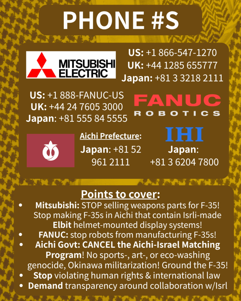 PHONE #S

[Mitsubishi Electric logo] 

US: +1 866-547-1270

UK: +44 1285 655777

Japan: +81 3 3218 2111

[FANUC Robotics logo]

US: +1 888-FANUC-US

UK: +44 24 7605 3000

Japan: +81 555 84 5555

[Aichi Prefecture flag]

Japan: +81 52 961 2111

[IHI logo]

Japan: +81 3 6204 7800

Points to cover:

Mitsubishi: STOP selling weapons parts for F-35! Stop making F-35s in Aichi that contain Isrli-made Elbit helmet-mounted display systems!

FANUC: stop robots from manufacturing F-35s!

Aichi Govt: CANCEL the Aichi-Israel Matching Program! No sports-, art-, or eco-washing genocide, Okinawa militarization! Ground the F-35!

Stop violating human rights & international law

Demand transparency around collaboration w/Isrl