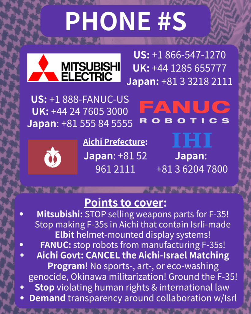 PHONE #S

[Mitsubishi Electric logo] 

US: +1 866-547-1270

UK: +44 1285 655777

Japan: +81 3 3218 2111

[FANUC Robotics logo]

US: +1 888-FANUC-US

UK: +44 24 7605 3000

Japan: +81 555 84 5555

[Aichi Prefecture flag]

Japan: +81 52 961 2111

[IHI logo]

Japan: +81 3 6204 7800

Points to cover:

Mitsubishi: STOP selling weapons parts for F-35! Stop making F-35s in Aichi that contain Isrli-made Elbit helmet-mounted display systems!

FANUC: stop robots from manufacturing F-35s!

Aichi Govt: CANCEL the Aichi-Israel Matching Program! No sports-, art-, or eco-washing genocide, Okinawa militarization! Ground the F-35!

Stop violating human rights & international law

Demand transparency around collaboration w/Isrl