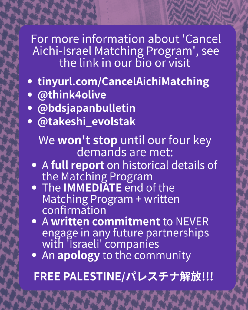 For more information about 'Cancel Aichi-Israel Matching Program', see the link in our bio or visit
tinyurl.com/CancelAichiMatching
@think4olive
@bdsjapanbulletin
@takeshi_evolstak
@hiroshima_palestine_vigil
We won't stop until our four key demands are met:
A full report on historical details of the Matching Program
The IMMEDIATE end of the Matching Program + written confirmation
A written commitment to NEVER engage in any future partnerships with 'Israeli' companies
An apology to the community
FREE PALESTINE/パレスチナ解放!!!