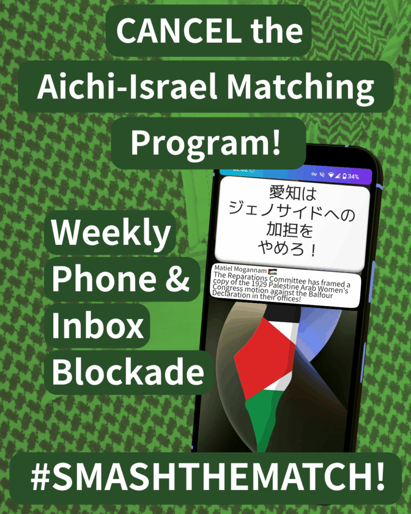 CANCEL the Aichi-Israel Matching Program!
Weekly Phone & Inbox Blockade
SMASHTHEMATCH!
A smart phone which has two notifications. The first reads: 愛知はジェノサイドへの加担をやめろ!The second: Matiel Mogannam (Palestine flag emoji) “The Reparations Committee has framed a copy of the 1929 Palestine Arab Women's Congress motion against the Balfour Declaration in their offices!"