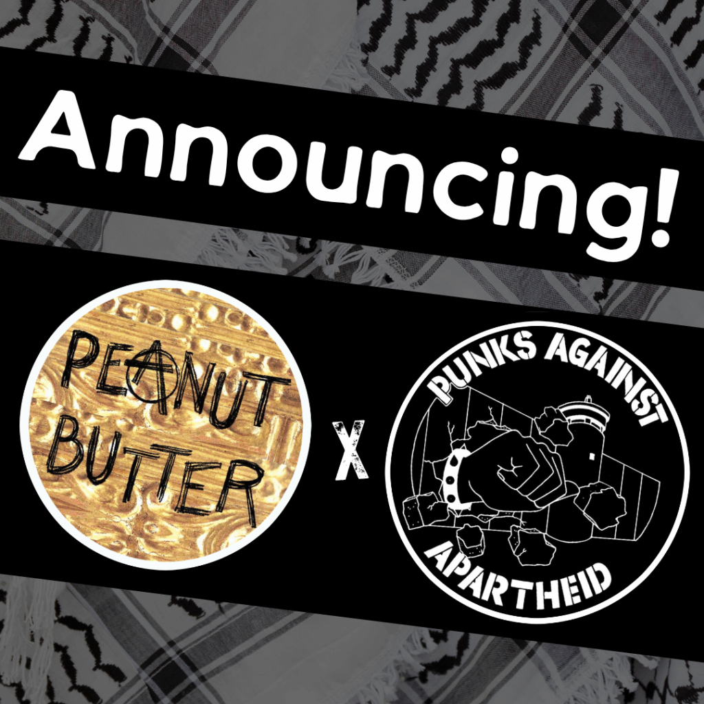 Image with a faded kuffiyeh pattern in the background overlaid with text & image blocks.
On top, it reads ‘Announcing!’ diagonally overlaid in white on a black strip, and below, two circular logos outlined in white on their own black strip.
The one on the left is a circular logo with a peanut-butter image background and the rough text PEANUT BUTTER, with the A drawn as a circle (A).
The one on the right is the Punks Against Apartheid logo, which shows a fist with a spikey bracelet punching through the apartheid wall & the text ‘PUNKS AGAINST APARTHEID’ around the circle’s edge.