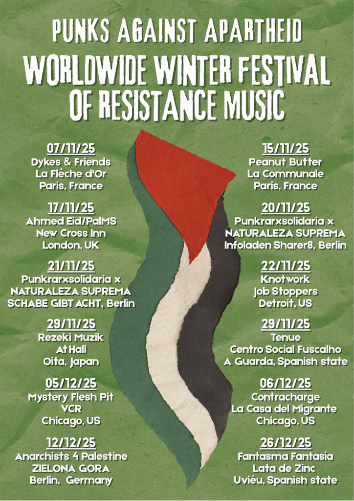 Punks Against Apartheid Worldwide Winter Festival of Resistance Music
07/11/25
Dykes & Friends
La Flèche d'Or
Paris, France
15/11/25
Peanut Butter
La Communale
Paris, France
17/11/25
Ahmed Eid/PalMS
New Cross Inn
London, UK
20/11/25
Punkrarxsolidaria x
NATURALEZA SUPREMA
Infoladen Sharer8, Berlin
21/11/25
Punkrarxsolidaria x
NATURALEZA SUPREMA
SCHABE GIBT ACHT, Berlin
22/11/25
Knotwork
Job Stoppers
Detroit, US
29/11/25
Tenue
Centro Social Fuscalho
A Guarda, Spanish state
29/11/25
Rezeki Muzik
At Hall
Oita, Japan
05/12/25
Mystery Flesh Pit
VCR
Chicago, US
06/12/25
Contracharge
La Casa del Migrante
Chicago, US
12/12/25
Anarchists 4 Palestine
ZIELONA GORA
Berlin, Germany
26/12/25
Fantasma Fantasía
Lata de Zinc
Uviéu, Spanish state