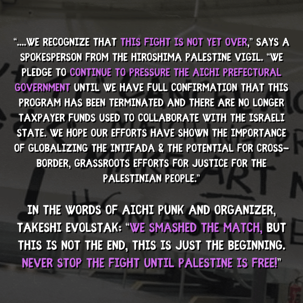 “....we recognize that this fight is not yet over,” says a spokesperson from the Hiroshima Palestine Vigil. “We pledge to continue to pressure the Aichi Prefectural government until we have full confirmation that this program has been terminated and there are no longer taxpayer funds used to collaborate with the israeli state. We hope our efforts have shown the importance of GLOBALIZING THE INTIFADA & the potential for cross-border, grassroots efforts for JUSTICE for the Palestinian people.”

In the words of Aichi punk and organizer, Takeshi evolstak: “We smashed the match, but This is not the end, this is just the beginning. Never stop the fight until Palestine is Free!”