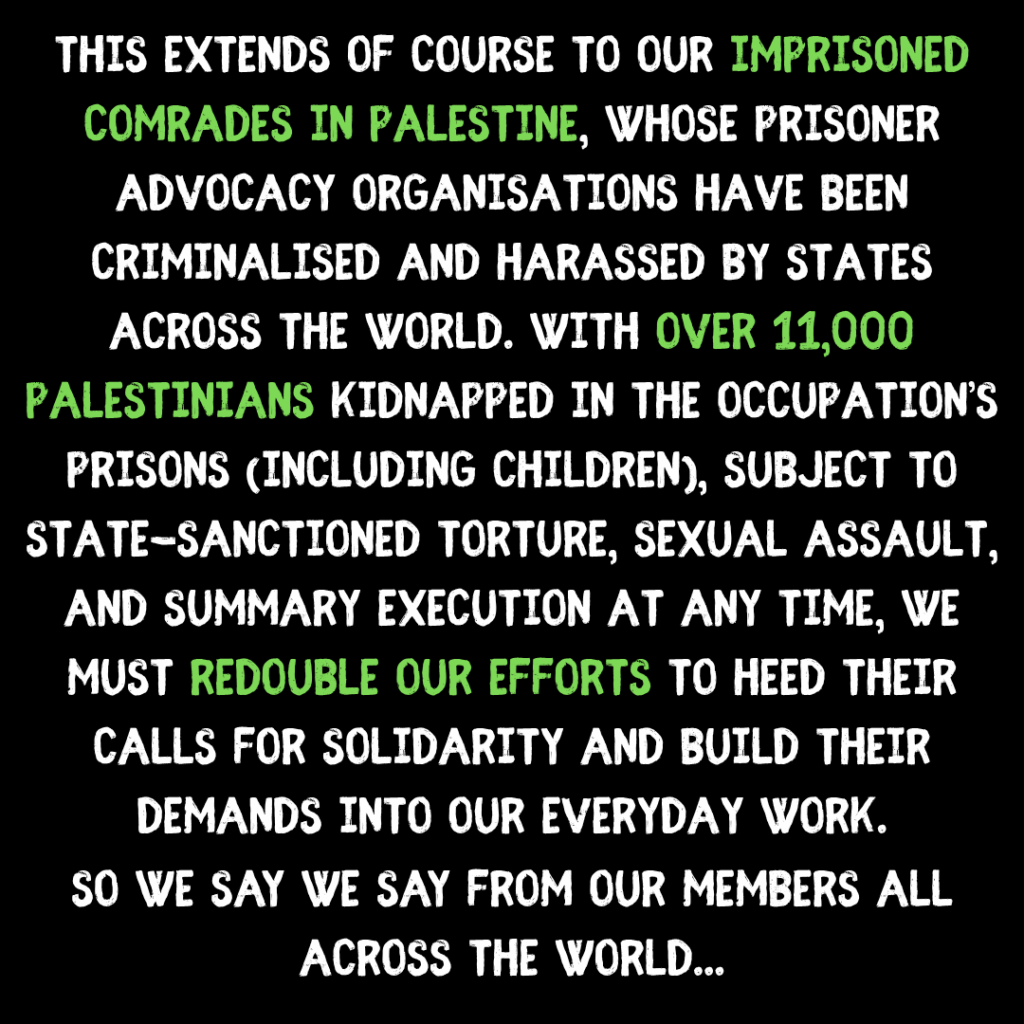 This extends of course to our imprisoned comrades in palestine, whose prisoner advocacy organisations have been criminalised and harassed by states across the world. with over 11,000  palestinians kidnapped in the occupation’s prisons (including children), subject to state-sanctioned torture, sexual assault, and summary execution at any time, we must redouble our efforts to heed their calls for solidarity and build their demands into our everyday work.

So we say we say from our members all across the world...