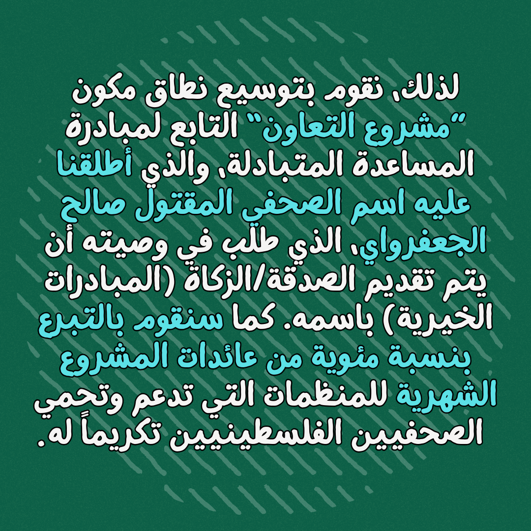 لذلك، نقوم بتوسيع نطاق مكون ”مشروع التعاون“ التابع لمبادرة المساعدة المتبادلة، والذي أطلقنا عليه اسم الصحفي المقتول صالح الجعفرواي، الذي طلب في وصيته أن يتم تقديم الصدقة/الزكاة (المبادرات الخيرية) باسمه. كما سنقوم بالتبرع بنسبة مئوية من عائدات المشروع الشهرية للمنظمات التي تدعم وتحمي الصحفيين الفلسطينيين تكريماً له