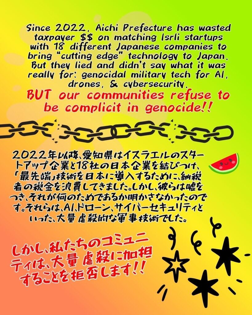 Since 2022, Aichi Prefecture has wasted taxpayer $$ on matching Isrli startups with 18 different Japanese companies to bring “cutting edge” technology to Japan. But they lied and didn’t say what it was really for: genocidal military tech for AI, drones, & cybersecurity.
BUT our communities refuse to be complicit in genocide!!

A chain image with several links broken horizontally across the screen, with a watermelon with a smiley face on the right below.

2022年以降、愛知県はイスラエルのスタートアップ企業と18社の日本企業を結びつけ、「最先端」技術を日本に導入するために、納税者の​​税金を浪費してきました。しかし、彼らは嘘をつき、それが何のためであるか明かさなかったのです。それらは、AI、ドローン、サイバーセキュリティといった、大量虐殺的な軍事技術でした。

しかし、私たちのコミュニティは、大量虐殺に加担することを拒否します！！

