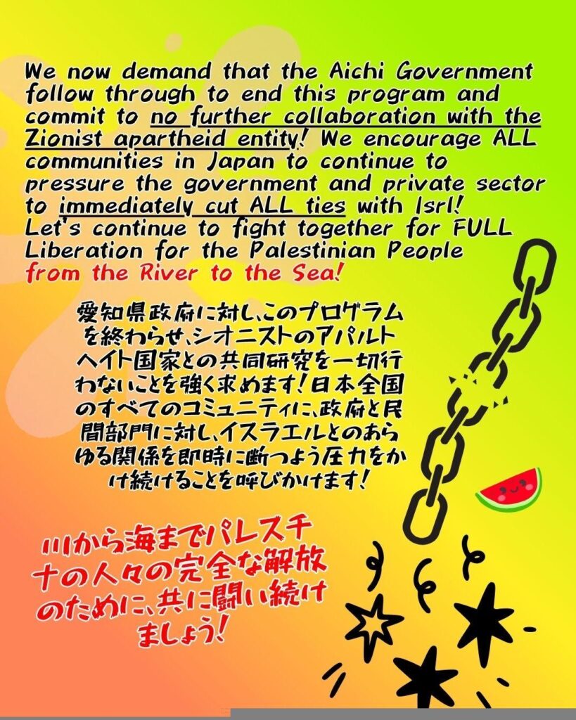 We now demand that the Aichi Government follow through to end this program and commit to no further collaboration with the Zionist apartheid entity! We encourage ALL communities in Japan to continue to pressure the government and private sector to immediately cut ALL ties with Isrl!
Let’s continue to fight together for FULL Liberation for the Palestinian People
from the River to the Sea!

愛知県政府に対し、このプログラムを終わらせ、シオニストのアパルトヘイト国家との共同研究を一切行わないことを強く求めます！日本全国のすべてのコミュニティに、政府と民間部門に対し、イスラエルとのあらゆる関係を即時に断つよう圧力をかけ続けることを呼びかけます！

川から海までパレスチナの人々の完全な解放のために、共に闘い続けましょう！