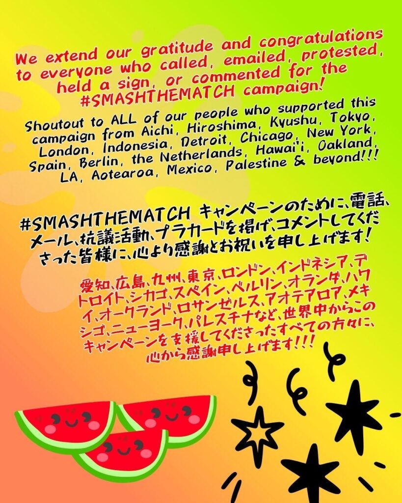 We extend our gratitude and congratulations to everyone who called, emailed, protested, held a sign, or commented for the #SMASHTHEMATCH campaign!

Shoutout to ALL of our people who supported this campaign from Aichi, Hiroshima, Kyushu, Tokyo, London, Indonesia, Detroit, Chicago, New York, Spain, Berlin, the Netherlands, Hawai’i, Oakland, LA, Aotearoa, Mexico, Palestine & beyond!!!

#SMASHTHEMATCH キャンペーンのために、電話、メール、抗議活動、プラカードを掲げ、コメントしてくださった皆様に、心より感謝とお祝いを申し上げます！

愛知、広島、九州、東京、ロンドン、インドネシア、デトロイト、シカゴ、スペイン、ベルリン、オランダ、ハワイ、オークランド、ロサンゼルス、アオテアロア、メキシゴ、ニューヨーク、パレスチナなど、世界中からこのキャンペーンを支援してくださったすべての方々に、心から感謝申し上げます！！！

3 watermelons with smiley faces below.