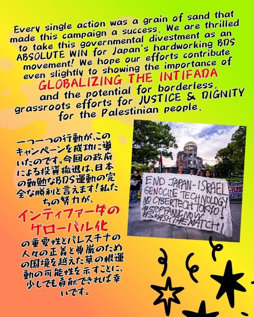 Every single action was a grain of sand that made this campaign a success. We are thrilled to take this governmental divestment as an ABSOLUTE WIN for Japan's hardworking BDS movement! We hope our efforts contribute even slightly to showing the importance of
GLOBALIZING THE INTIFADA
and the potential for borderless, grassroots efforts for JUSTICE & DIGNITY for the Palestinian people.

一つ一つの行動が、このキャンペーンを成功に導いたのです。今回の政府による投資撤退は、日本の勤勉なBDS運動の完全な勝利と言えます！私たちの努力が、
インティファーダのグローバル化
の重要性とパレスチナの人々の正義と尊厳のための国境を越えた草の根運動の可能性を示すことに、少しでも貢献できれば幸いです。

Image of a banner being held in front of the Peace Memorial in Hiroshima which reads: END JAPAN-ISRAEL GENOCIDE TECHNOLOGY - NO CYBERTECH TOKYO! #STOPFANUC NOW #SMASHTHEMATCH!