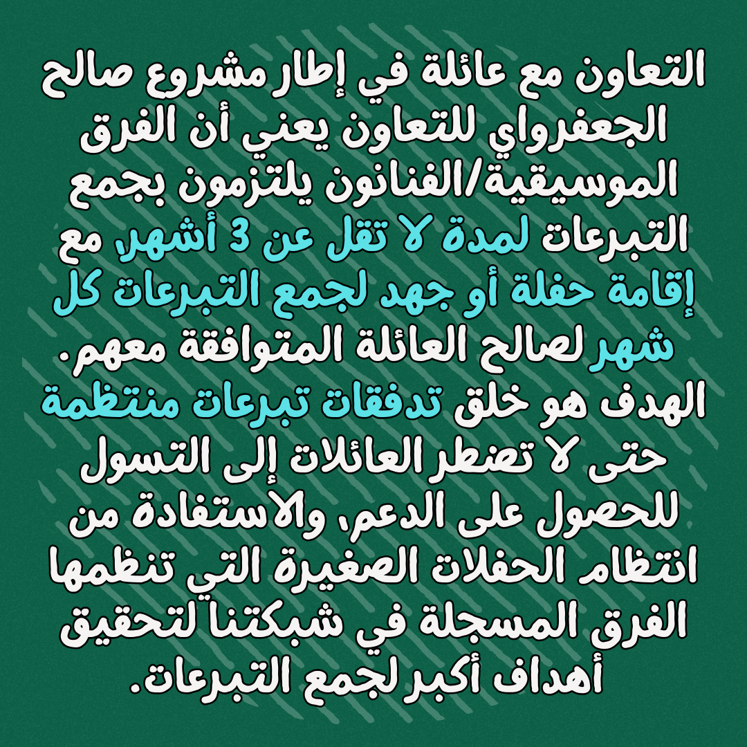 التعاون مع عائلة في إطار مشروع صالح الجعفرواي للتعاون يعني أن الفرق الموسيقية/الفنانون يلتزمون بجمع التبرعات لمدة لا تقل عن 3 أشهر، مع إقامة حفلة أو جهد لجمع التبرعات كل شهر لصالح العائلة المتوافقة معهم
الهدف هو خلق تدفقات تبرعات منتظمة حتى لا تضطر العائلات إلى التسول للحصول على الدعم، والاستفادة من انتظام الحفلات الصغيرة التي تنظمها الفرق المسجلة في شبكتنا لتحقيق أهداف أكبر لجمع التبرعات