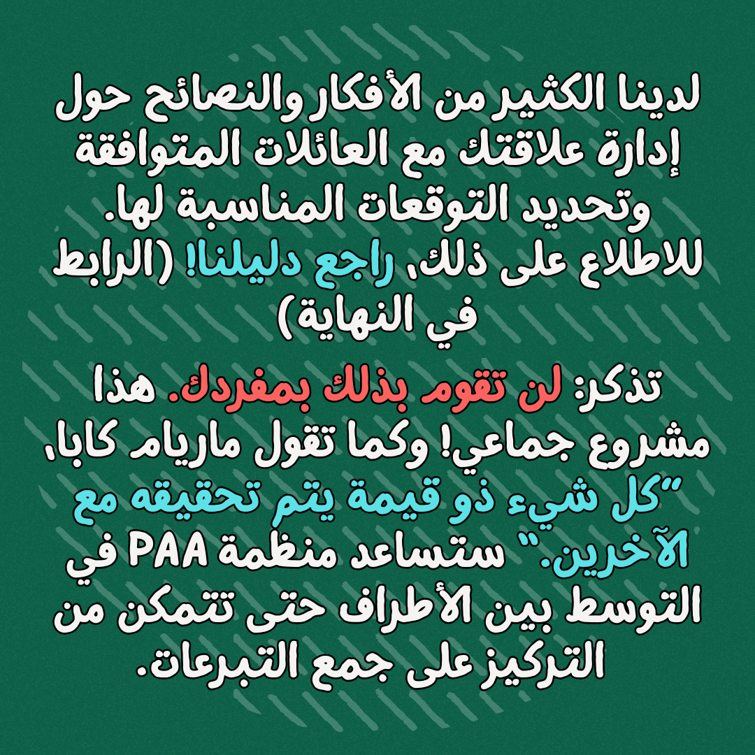 لدينا الكثير من الأفكار والنصائح حول إدارة علاقتك مع العائلات المتوافقة وتحديد التوقعات المناسبة لها. للاطلاع على ذلك، راجع دليلنا! (الرابط في النهاية)
تذكر: لن تقوم بذلك بمفردك. هذا مشروع جماعي! وكما تقول ماريام كابا، ”كل شيء ذو قيمة يتم تحقيقه مع الآخرين.“ ستساعد منظمة بانكس ضد الابرتهايد في التوسط بين الأطراف حتى تتمكن من التركيز على جمع التبرعات
