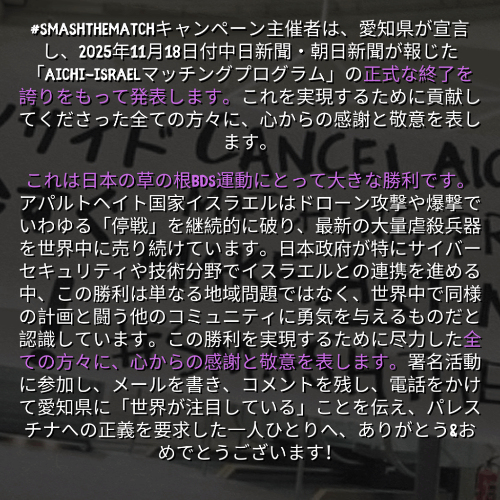 #SMASHTHEMATCHキャンペーン主催者は、愛知県が宣言し、2025年11月18日付中日新聞・朝日新聞が報じた「Aichi-Israelマッチングプログラム」の正式な終了を誇りをもって発表します。これを実現するために貢献してくださった全ての方々に、心からの感謝と敬意を表します。~

これは日本の草の根BDS運動にとって大きな勝利です。アパルトヘイト国家イスラエルはドローン攻撃や爆撃でいわゆる「停戦」を継続的に破り、最新の大量虐殺兵器を世界中に売り続けています。日本政府が特にサイバーセキュリティや技術分野でイスラエルとの連携を進める中、この勝利は単なる地域問題ではなく、世界中で同様の計画と闘う他のコミュニティに勇気を与えるものだと認識しています。この勝利を実現するために尽力した全ての方々に、心からの感謝と敬意を表します。署名活動に参加し、メールを書き、コメントを残し、電話をかけて愛知県に「世界が注目している」ことを伝え、パレスチナへの正義を要求した一人ひとりへ、ありがとう&おめでとうございます！