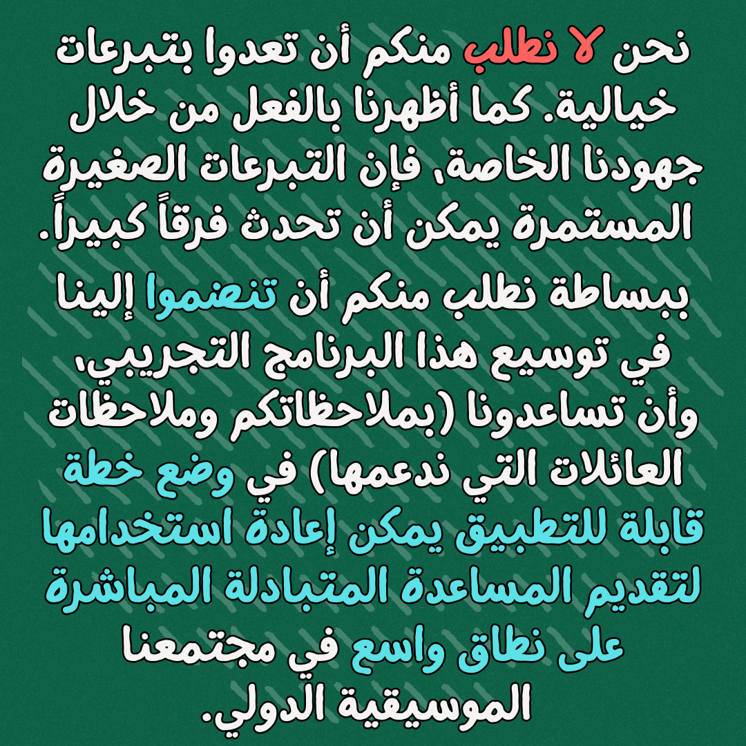 نحن لا نطلب منكم أن تعدوا بتبرعات خيالية. كما أظهرنا بالفعل من خلال جهودنا الخاصة، فإن التبرعات الصغيرة المستمرة يمكن أن تحدث فرقاً كبيراً
ببساطة نطلب منكم أن تنضموا إلينا في توسيع هذا البرنامج التجريبي، وأن تساعدونا (بملاحظاتكم وملاحظات العائلات التي ندعمها) في وضع خطة قابلة للتطبيق يمكن إعادة استخدامها لتقديم المساعدة المتبادلة المباشرة على نطاق واسع في مجتمعنا الموسيقية الدولي