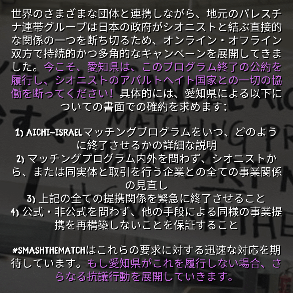 世界のさまざまな団体と連携しながら、地元のパレスチナ連帯グループは日本の政府がシオニストと結ぶ直接的な関係の一つを断ち切るため、オンライン・オフライン双方で持続的かつ多角的なキャンペーンを展開してきました。今こそ、愛知県は、このプログラム終了の公約を履行し、シオニストのアパルトヘイト国家との一切の協働を断ってください！具体的には、愛知県による以下についての書面での確約を求めます：

1) Aichi-Israelマッチングプログラムをいつ、どのように終了させるかの詳細な説明
2) マッチングプログラム内外を問わず、シオニストから、または同実体と取引を行う企業との全ての事業関係の見直し
3) 上記の全ての提携関係を緊急に終了させること
4) 公式・非公式を問わず、他の手段による同様の事業提携を再構築しないことを保証すること

#smashthematchはこれらの要求に対する迅速な対応を期待しています。もし愛知県がこれを履行しない場合、さらなる抗議行動を展開していきます。

