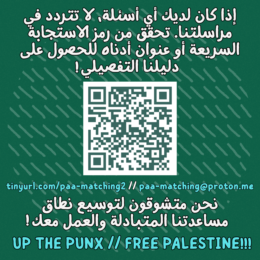 إذا كان لديك أي أسئلة، لا تتردد في مراسلتنا. تحقق من رمز الاستجابة السريعة أو عنوان أدناه للحصول على دليلنا التفصيلي
https://drive.proton.me/urls/158X1V7Q18#1S954QgFjY2S
tinyurl.com/paa-matching2 // paa-matching@proton.me
نحن متشوقون لتوسيع نطاق مساعدتنا المتبادلة والعمل معك
UP THE PUNX // FREE PALESTINE!!!