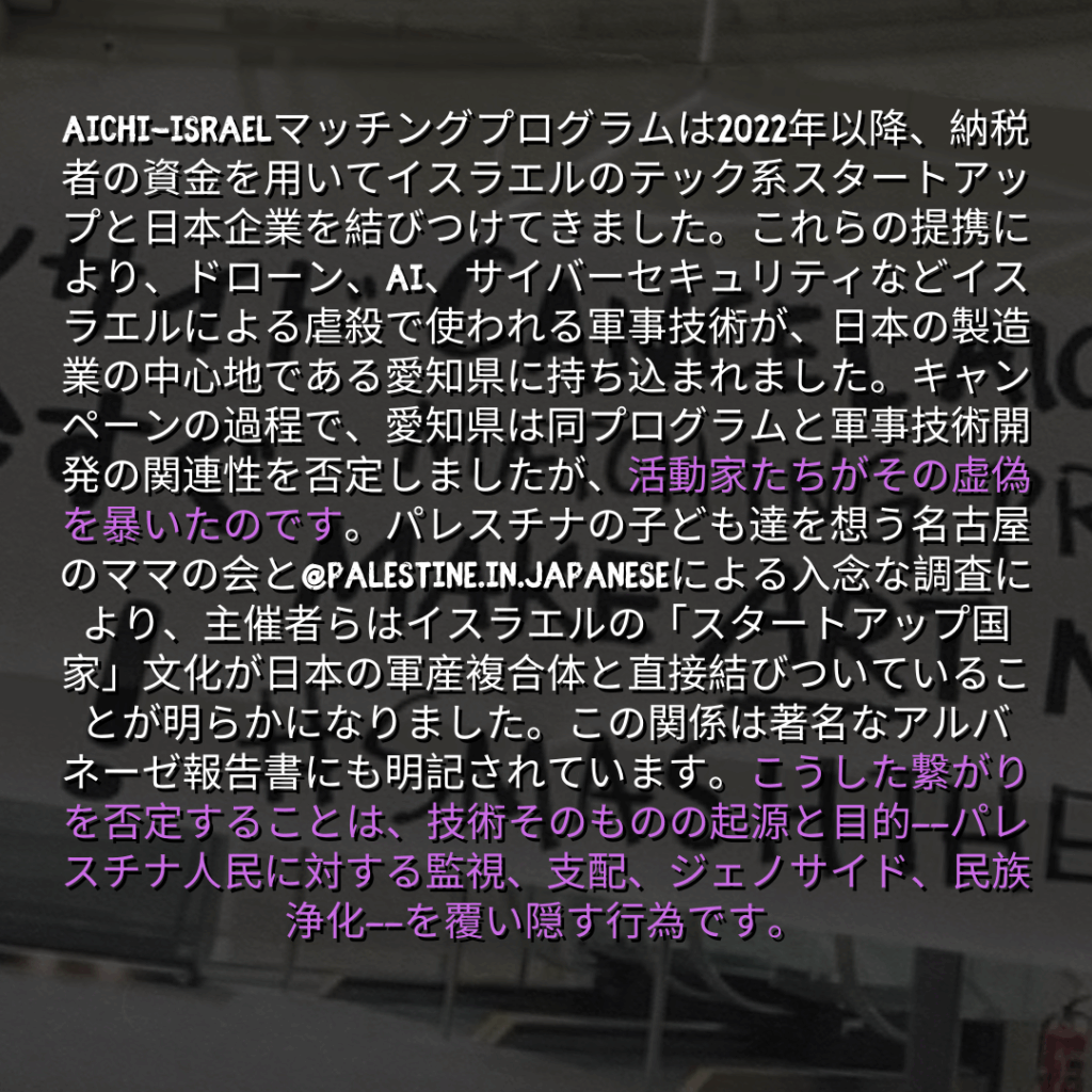Aichi-Israelマッチングプログラムは2022年以降、納税者の資金を用いてイスラエルのテック系スタートアップと日本企業を結びつけてきました。これらの提携により、ドローン、AI、サイバーセキュリティなどイスラエルによる虐殺で使われる軍事技術が、日本の製造業の中心地である愛知県に持ち込まれました。キャンペーンの過程で、愛知県は同プログラムと軍事技術開発の関連性を否定しましたが、活動家たちがその虚偽を暴いたのです。パレスチナの子ども達を想う名古屋のママの会と@palestine.in.japaneseによる入念な調査により、主催者らはイスラエルの「スタートアップ国家」文化が日本の軍産複合体と直接結びついていることが明らかになりました。この関係は著名なアルバネーゼ報告書にも明記されています。こうした繋がりを否定することは、技術そのものの起源と目的——パレスチナ人民に対する監視、支配、ジェノサイド、民族浄化——を覆い隠す行為です。