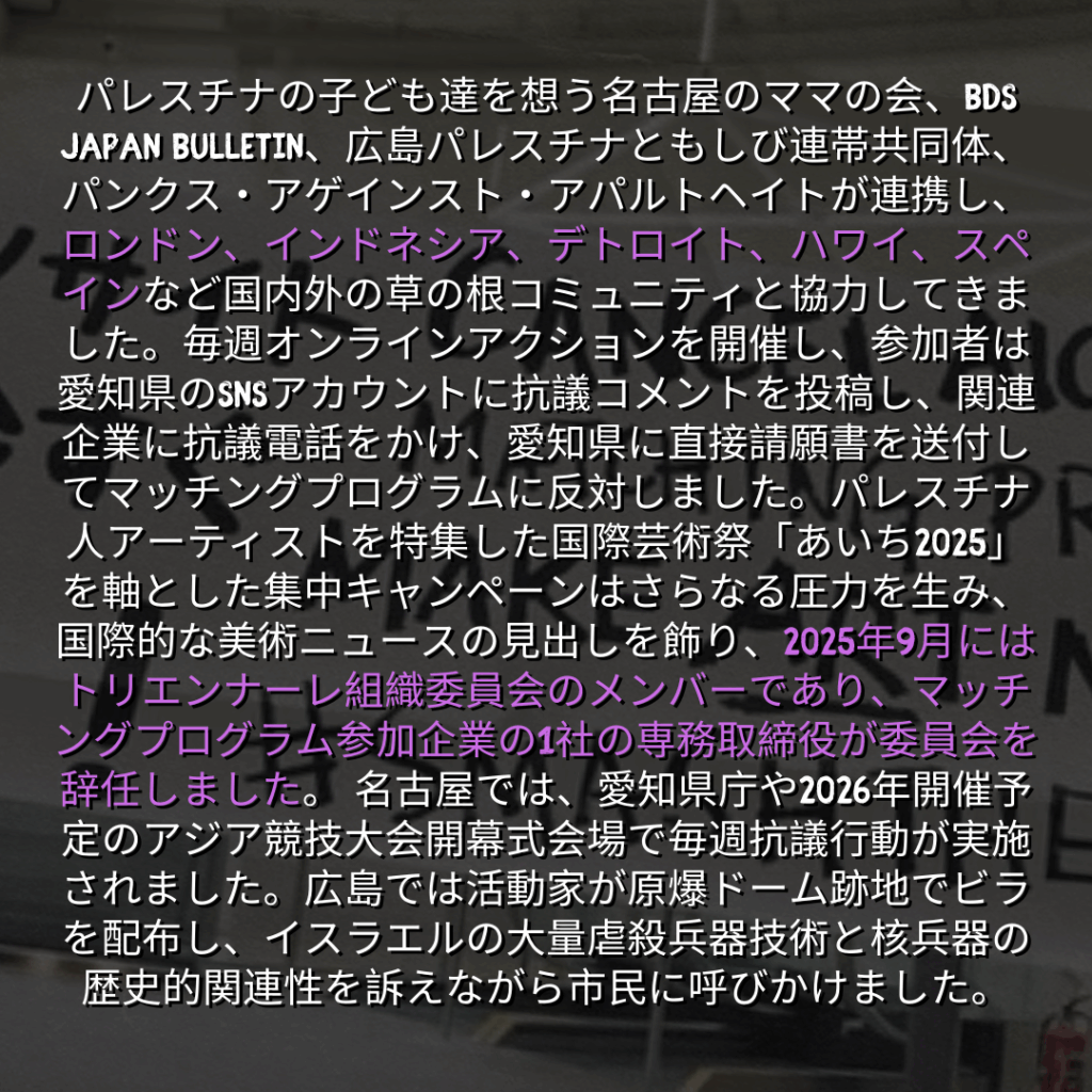 パレスチナの子ども達を想う名古屋のママの会、BDS Japan Bulletin、広島パレスチナともしび連帯共同体、パンクス・アゲインスト・アパルトヘイトが連携し、ロンドン、インドネシア、デトロイト、ハワイ、スペインなど国内外の草の根コミュニティと協力してきました。毎週オンラインアクションを開催し、参加者は愛知県のSNSアカウントに抗議コメントを投稿し、関連企業に抗議電話をかけ、愛知県に直接請願書を送付してマッチングプログラムに反対しました。パレスチナ人アーティストを特集した国際芸術祭「あいち2025」を軸とした集中キャンペーンはさらなる圧力を生み、国際的な美術ニュースの見出しを飾り、2025年9月にはトリエンナーレ組織委員会のメンバーであり、マッチングプログラム参加企業の1社の専務取締役が委員会を辞任しました。 名古屋では、愛知県庁や2026年開催予定のアジア競技大会開幕式会場で毎週抗議行動が実施されました。広島では活動家が原爆ドーム跡地でビラを配布し、イスラエルの大量虐殺兵器技術と核兵器の歴史的関連性を訴えながら市民に呼びかけました。