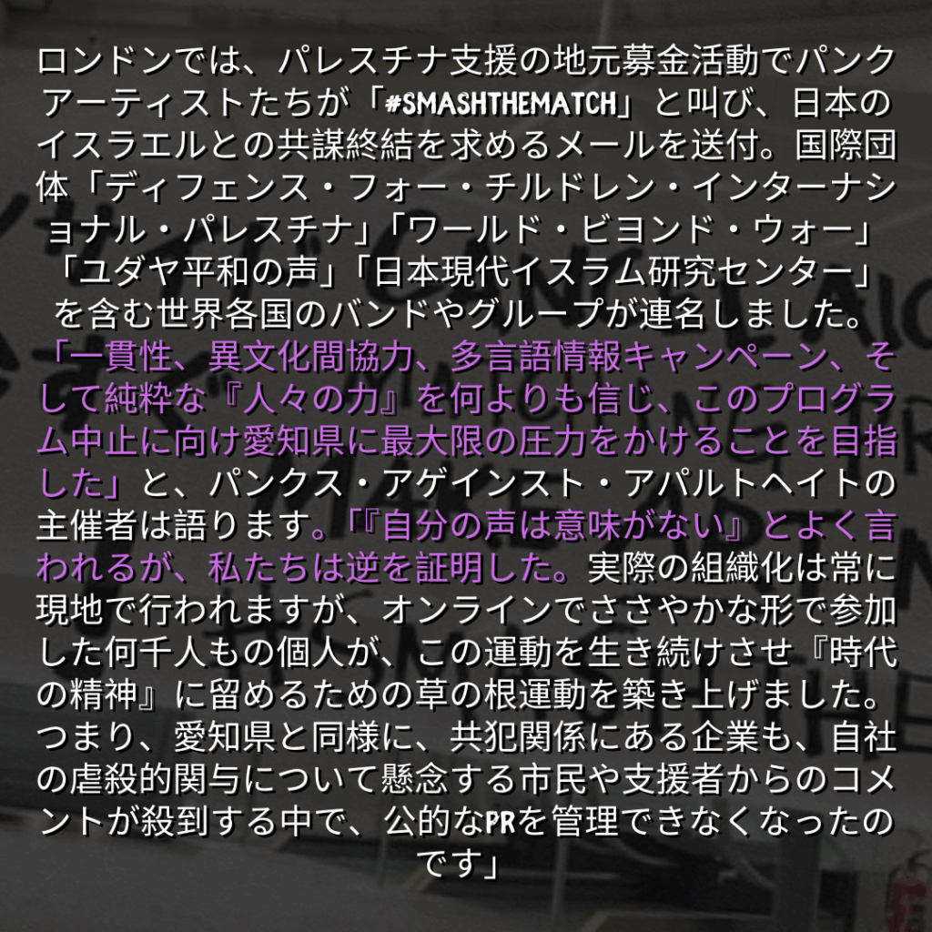 ロンドンでは、パレスチナ支援の地元募金活動でパンクアーティストたちが「#SMASHTHEMATCH」と叫び、日本のイスラエルとの共謀終結を求めるメールを送付。国際団体「ディフェンス・フォー・チルドレン・インターナショナル・パレスチナ」「ワールド・ビヨンド・ウォー」「ユダヤ平和の声」「日本現代イスラム研究センター」を含む世界各国のバンドやグループが連名しました。 「一貫性、異文化間協力、多言語情報キャンペーン、そして純粋な『人々の力』を何よりも信じ、このプログラム中止に向け愛知県に最大限の圧力をかけることを目指した」と、パンクス・アゲインスト・アパルトヘイトの主催者は語ります。「『自分の声は意味がない』とよく言われるが、私たちは逆を証明した。実際の組織化は常に現地で行われますが、オンラインでささやかな形で参加した何千人もの個人が、この運動を生き続けさせ『時代の精神』に留めるための草の根運動を築き上げました。つまり、愛知県と同様に、共犯関係にある企業も、自社の虐殺的関与について懸念する市民や支援者からのコメントが殺到する中で、公的なPRを管理できなくなったのです」