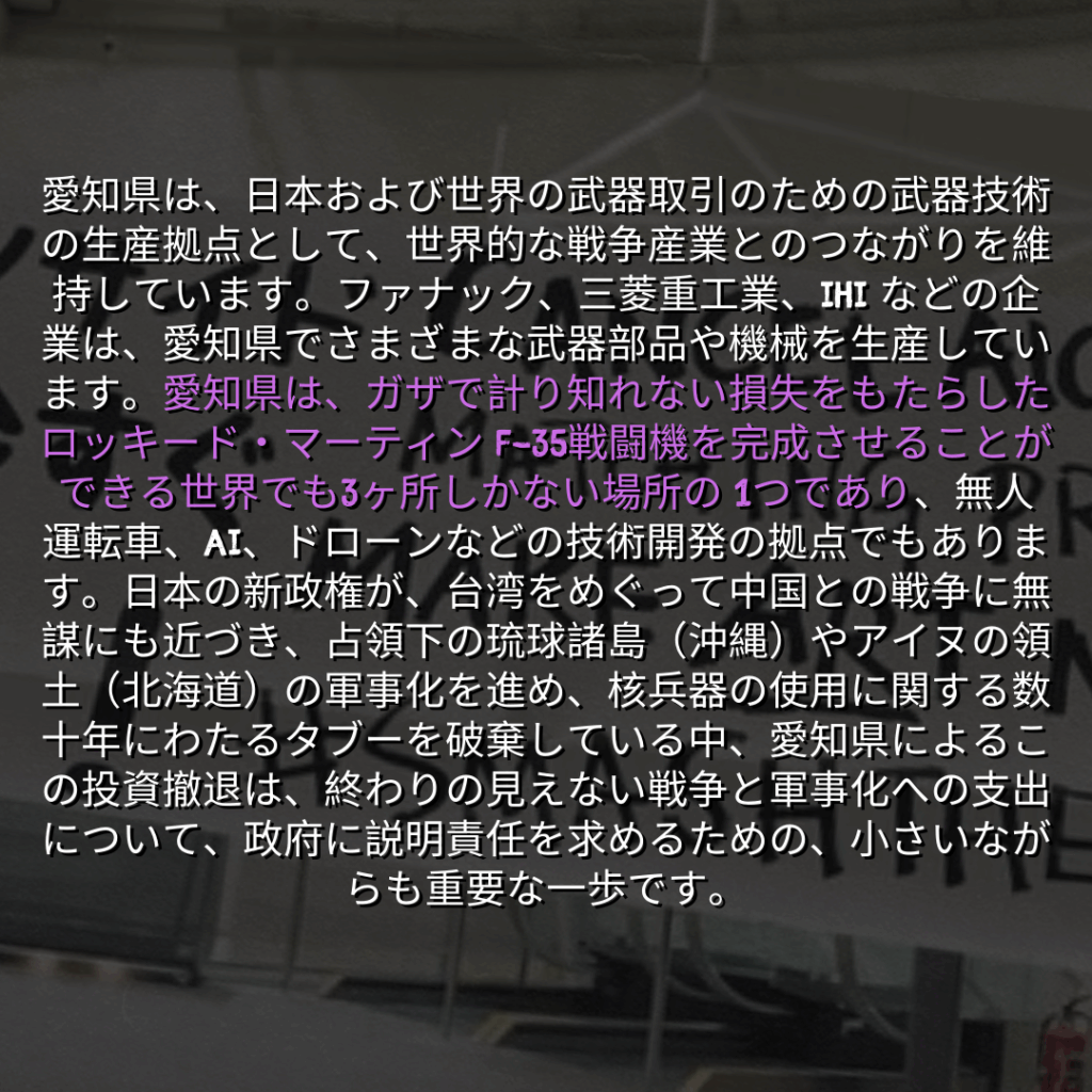 愛知県は、日本および世界の武器取引のための武器技術の生産拠点として、世界的な戦争産業とのつながりを維持しています。ファナック、三菱重工業、IHI などの企業は、愛知県でさまざまな武器部品や機械を生産しています。愛知県は、ガザで計り知れない損失をもたらしたロッキード・マーティン F-35戦闘機を完成させることができる世界でも3ヶ所しかない場所の 1つであり、無人運転車、AI、ドローンなどの技術開発の拠点でもあります。日本の新政権が、台湾をめぐって中国との戦争に無謀にも近づき、占領下の琉球諸島（沖縄）やアイヌの領土（北海道）の軍事化を進め、核兵器の使用に関する数十年にわたるタブーを破棄している中、愛知県によるこの投資撤退は、終わりの見えない戦争と軍事化への支出について、政府に説明責任を求めるための、小さいながらも重要な一歩です。