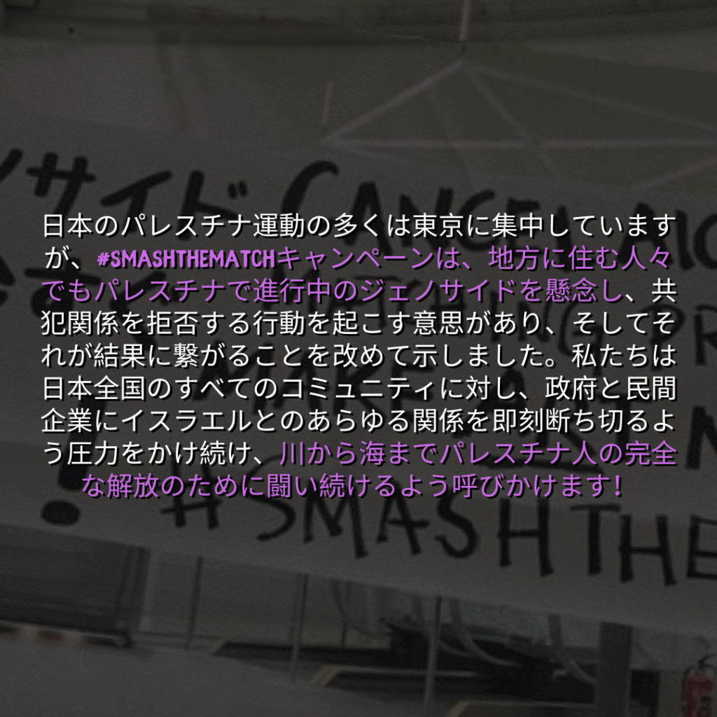 日本のパレスチナ運動の多くは東京に集中していますが、#SMASHTHEMATCHキャンペーンは、地方に住む人々でもパレスチナで進行中のジェノサイドを懸念し、共犯関係を拒否する行動を起こす意思があり、そしてそれが結果に繋がることを改めて示しました。私たちは日本全国のすべてのコミュニティに対し、政府と民間企業にイスラエルとのあらゆる関係を即刻断ち切るよう圧力をかけ続け、川から海までパレスチナ人の完全な解放のために闘い続けるよう呼びかけます！