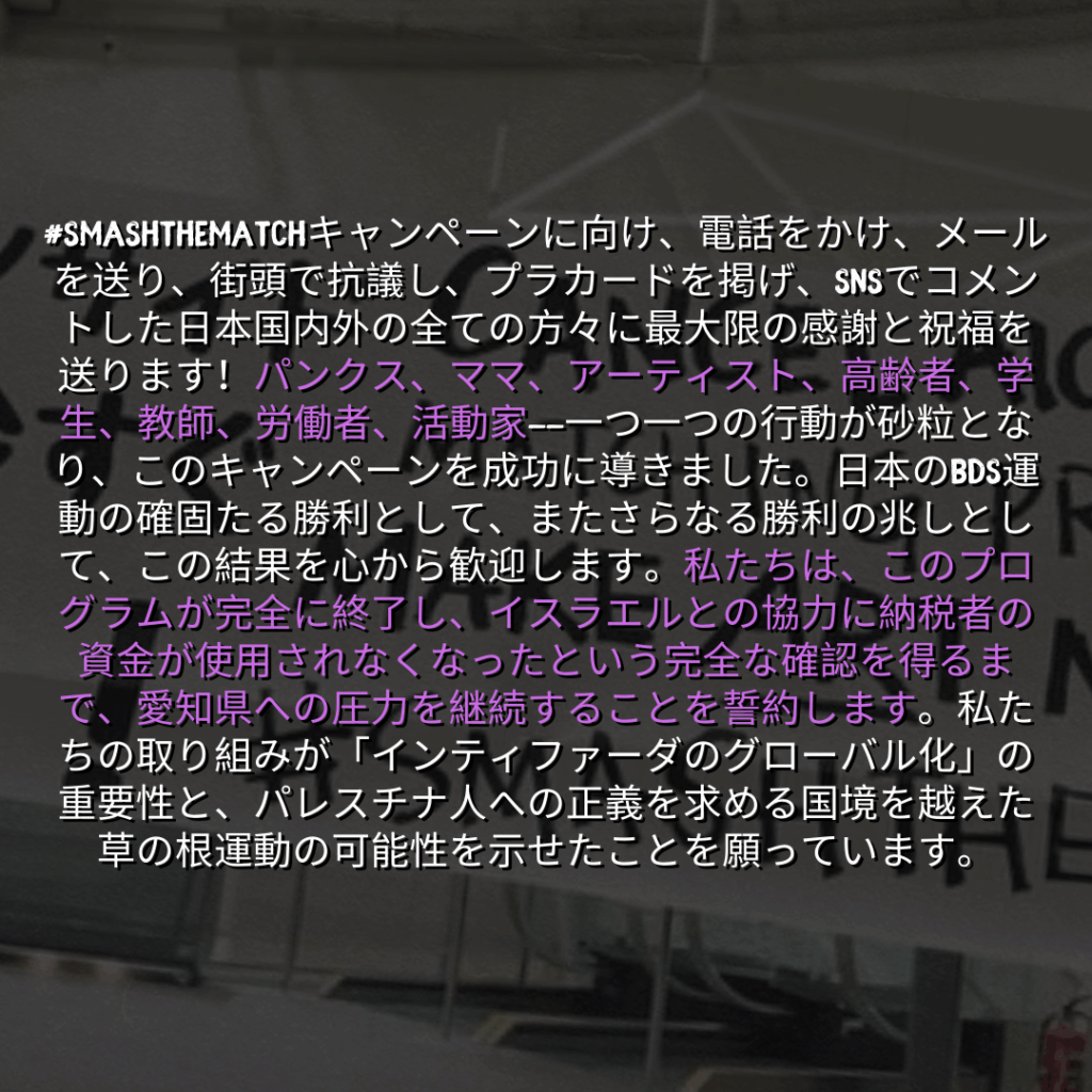 #SMASHTHEMATCHキャンペーンに向け、電話をかけ、メールを送り、街頭で抗議し、プラカードを掲げ、SNSでコメントした日本国内外の全ての方々に最大限の感謝と祝福を送ります！パンクス、ママ、アーティスト、高齢者、学生、教師、労働者、活動家——一つ一つの行動が砂粒となり、このキャンペーンを成功に導きました。日本のBDS運動の確固たる勝利として、またさらなる勝利の兆しとして、この結果を心から歓迎します。私たちは、このプログラムが完全に終了し、イスラエルとの協力に納税者の資金が使用されなくなったという完全な確認を得るまで、愛知県への圧力を継続することを誓約します。私たちの取り組みが「インティファーダのグローバル化」の重要性と、パレスチナ人への正義を求める国境を越えた草の根運動の可能性を示せたことを願っています。